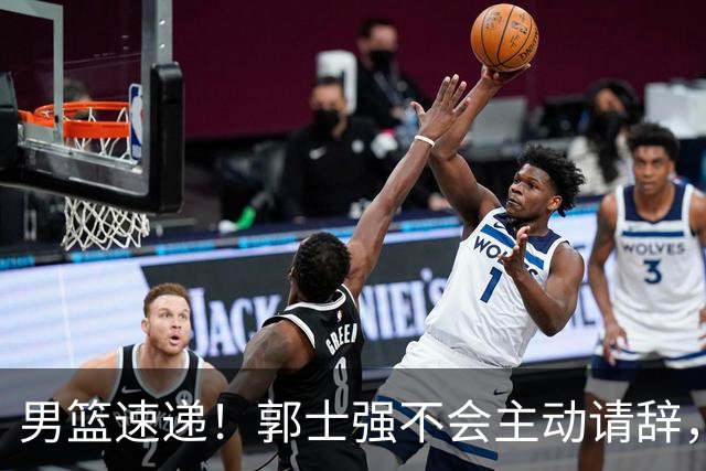 男篮速递！郭士强不会主动请辞，崔永熙承认打不过，胡明轩深夜发声